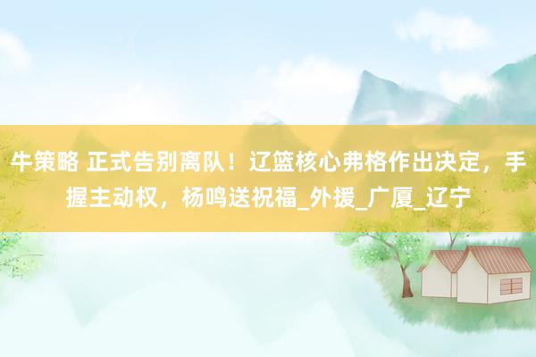 牛策略 正式告别离队！辽篮核心弗格作出决定，手握主动权，杨鸣送祝福_外援_广厦_辽宁