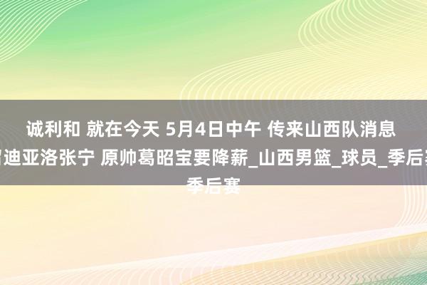 诚利和 就在今天 5月4日中午 传来山西队消息 留迪亚洛张宁 原帅葛昭宝要降薪_山西男篮_球员_季后赛