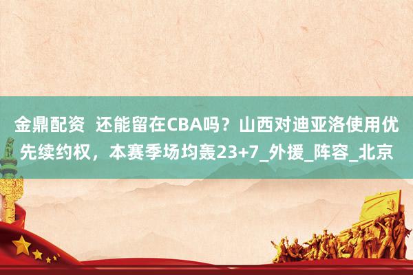 金鼎配资  还能留在CBA吗？山西对迪亚洛使用优先续约权，本赛季场均轰23+7_外援_阵容_北京