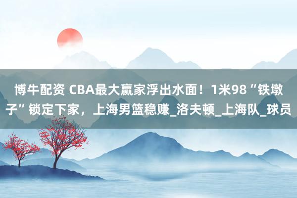 博牛配资 CBA最大赢家浮出水面！1米98“铁墩子”锁定下家，上海男篮稳赚_洛夫顿_上海队_球员