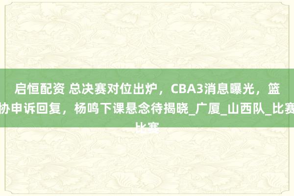 启恒配资 总决赛对位出炉，CBA3消息曝光，篮协申诉回复，杨鸣下课悬念待揭晓_广厦_山西队_比赛