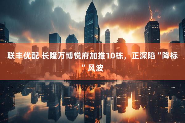 联丰优配 长隆万博悦府加推10栋，正深陷“降标”风波