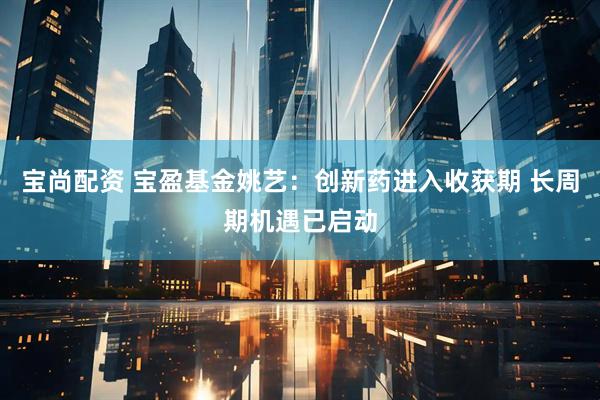宝尚配资 宝盈基金姚艺：创新药进入收获期 长周期机遇已启动