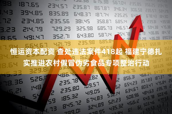 恒运资本配资 查处违法案件418起 福建宁德扎实推进农村假冒伪劣食品专项整治行动