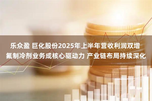 乐众盈 巨化股份2025年上半年营收利润双增 氟制冷剂业务成核心驱动力 产业链布局持续深化