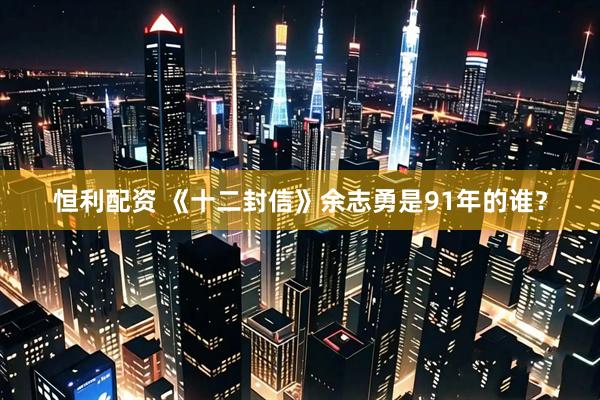 恒利配资 《十二封信》余志勇是91年的谁？