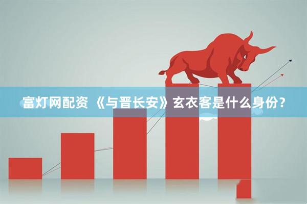 富灯网配资 《与晋长安》玄衣客是什么身份？