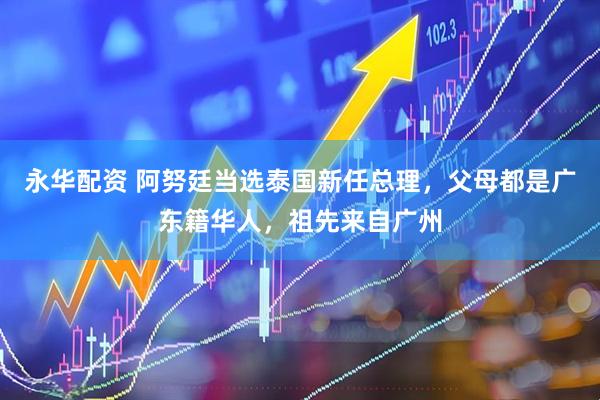 永华配资 阿努廷当选泰国新任总理，父母都是广东籍华人，祖先来自广州