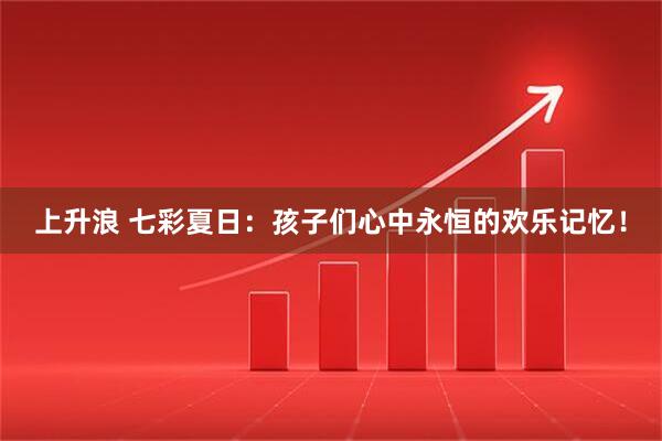 上升浪 七彩夏日：孩子们心中永恒的欢乐记忆！