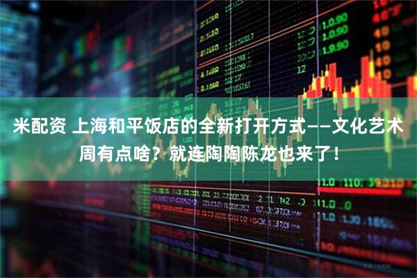 米配资 上海和平饭店的全新打开方式——文化艺术周有点啥？就连陶陶陈龙也来了！