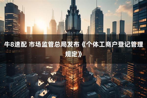 牛8速配 市场监管总局发布《个体工商户登记管理规定》