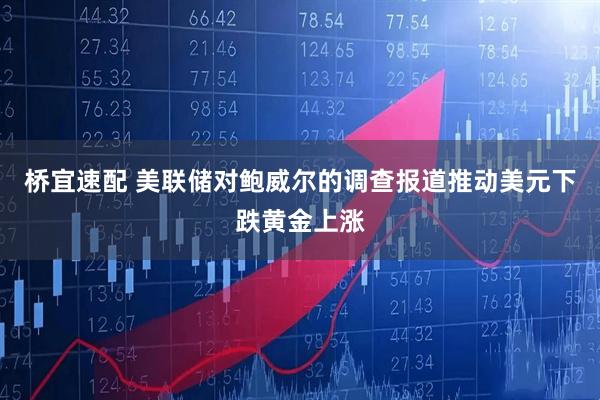 桥宜速配 美联储对鲍威尔的调查报道推动美元下跌黄金上涨